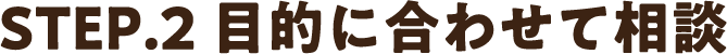 STEP2.目的に合わせて相談