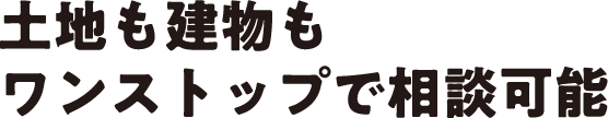 土地も建物もワンストップで相談可能