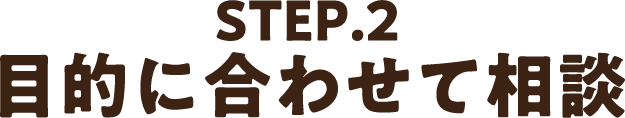 STEP2.目的に合わせて相談