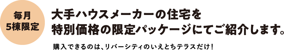 毎月5棟限定。大手ハウスメーカーの住宅を特別価格の限定パッケージにてご紹介します。