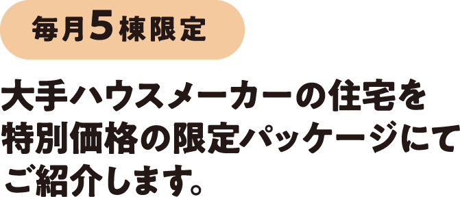 毎月5棟限定。大手ハウスメーカーの住宅を特別価格の限定パッケージにてご紹介します。