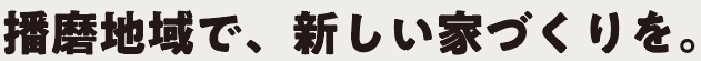 播磨地域で、新しい家づくりを。