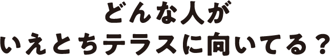 どんな人がいえとちテラスに向いてる？