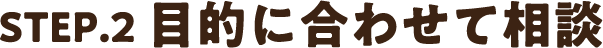 STEP2.目的に合わせて相談